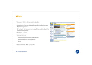 Die Zukunft verstehen.
Wikis
Wikis sind Online-Wissensdatenbanken
•!klassisches Format Wikipedia als Online-Lexikon und
Nachschlagewerk
•!Erweiterte Version als vernetzte Wissensdatenbank für
Datenmanagement
•!Mehrere Autoren
•!„Social Actions“
•!Kommentieren/Korrigieren und Ergänzen
•!Verschlagwortung (Strukturierung)
•!Feeds
•!Beispiel Stadt-Wiki Karlsruhe
 