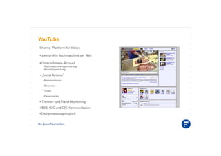 Die Zukunft verstehen.
YouTube
Sharing-Plattform für Videos
•!zweitgrößte Suchmaschine der Welt
•!Unternehmens-Account
•!Suchmaschinenoptimierung
•!Verschlagwortung
•!„Social Actions“
•!Kommentieren
•!Bewerten
•!Teilen
•!Favorisieren
•!Themen- und Trend-Monitoring
•!B2B, B2C und C2C-Kommunikation
•!Erfolgsmessung möglich
 