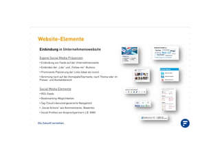 Die Zukunft verstehen.
Website-Elemente
Einbindung in Unternehmenswebsite
Eigene Social Media Präsenzen
•!Einbindung von Feeds auf der Unternehmensseite
•!Einbinden der „Like“ und „Follow me“-Buttons
•!Prominente Platzierung der Links (ideal als Icons)
•!Verortung nach auf der Homepafe/Startseite, nach Thema oder im
Presse- und Kontaktbereich
Social Media Elemente
•!RSS-Feeds
•!Bookmarking-Möglichkeiten
•!Tag-Cloud (=benutzergenerierte Navigation)
•!„Social Actions“ wie Kommentieren, Bewerten
•!Social Profiles von Ansprechpartnern z.B. XING
 