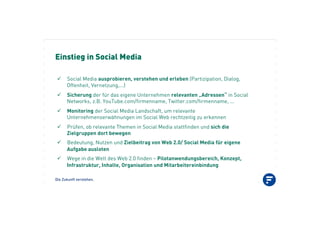 Die Zukunft verstehen.
Einstieg in Social Media
"! Social Media ausprobieren, verstehen und erleben (Partizipation, Dialog,
Offenheit, Vernetzung,...)
"! Sicherung der für das eigene Unternehmen relevanten „Adressen“ in Social
Networks, z.B. YouTube.com/firmenname, Twitter.com/firmenname, ...
"! Monitoring der Social Media Landschaft, um relevante
Unternehmenserwähnungen im Social Web rechtzeitig zu erkennen
"! Prüfen, ob relevante Themen in Social Media stattfinden und sich die
Zielgruppen dort bewegen
"! Bedeutung, Nutzen und Zielbeitrag von Web 2.0/ Social Media für eigene
Aufgabe ausloten
"! Wege in die Welt des Web 2.0 finden – Pilotanwendungsbereich, Konzept,
Infrastruktur, Inhalte, Organisation und Mitarbeitereinbindung
 