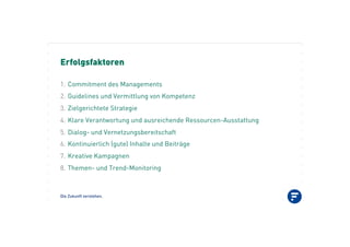 Die Zukunft verstehen.
Erfolgsfaktoren
1.! Commitment des Managements
2.! Guidelines und Vermittlung von Kompetenz
3.! Zielgerichtete Strategie
4.! Klare Verantwortung und ausreichende Ressourcen-Ausstattung
5.! Dialog- und Vernetzungsbereitschaft
6.! Kontinuierlich (gute) Inhalte und Beiträge
7.! Kreative Kampagnen
8.! Themen- und Trend-Monitoring
 