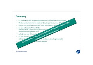 Die Zukunft verstehen.
Summary
•! Es entwickeln sich neue Kommunikations- und Interaktionsszenarien
•! Medien und Unternehmen verlieren Deutungshoheit, neue Öffentlichkeiten entstehen
•! Für die „Fachkräfte von morgen“ sind Social Media selbstverständlich
•! Es gibt zahlreiche Aktionsfelder
(intern/extern, Unternehmen/Marke/Image/Produkt, Recruiting,
Innovationsmanagement etc.)
•! Aufklärung und Hilfestellung sind gefordert
•! Es gibt keinen Königsweg
•! Zahlreiche deutsche Unternehmen sind aktiv, bzw. beginnen jetzt
•! Für B2B und B2C gleichermaßen relevant
 