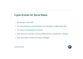 5 gute Gründe für Social Media
Die Zukunft verstehen.
1.! Sie wissen, was läuft.
2.! Ihr Unternehmen wird einfacher und häufiger im Web gefunden.
3.! Sie setzen und besetzen Themen.
4.! Ihre Chancen, Kunden und neue Mitarbeiter zu gewinnen, steigen.
5.! Eine gute Idee ersetzt ein Riesen-Budget.
 