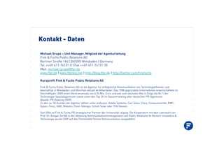 Kontakt - Daten
Michael Grupe – Unit Manager, Mitglied der Agenturleitung
Fink & Fuchs Public Relations AG !!!
Berliner Straße 164 | D65205 Wiesbaden | Germany !!
Tel. ++49-611-74131-0 | Fax ++49-611-74131-20
Mail: michael.grupe@ffpr.de
www.ffpr.de | www.ffpress.net | http://blog.ffpr.de | http://twitter.com/finkfuchs
Kurzprofil Fink & Fuchs Public Relations AG
Fink & Fuchs Public Relations AG ist die Agentur für erfolgreiche Kommunikation von Technologiethemen und
beschäftigt in Wiesbaden und München aktuell 66 Mitarbeiter. Das 1988 gegründete Unternehmen erwirtschaftete im
Geschäftsjahr 2009 einen Honorarumsatz von 6,55 Mio. Euro und war zum sechsten Mal in Folge die Nr. 1 der
Technologie-Spezialagenturen sowie unter den Top 20 im Gesamtranking aller deutschen PR-Agenturen
(Quelle: PR-Ranking 2009).
Zu den ca. 50 Kunden der Agentur zählen unter anderem: Adobe Systems, Carl Zeiss, Cisco, Computacenter, EMC,
Epson, Fonic, GAD, Mobotix, Psion Teklogix, Schott Solar oder TÜV Hessen.
Seit 2006 ist Fink & Fuchs PR strategischer Partner der Universität Leipzig. Die Kooperation mit dem Lehrstuhl von
Prof. Dr. Ansgar Zerfaß in der Abteilung Kommunikationsmanagement und Public Relations im Bereich Innovation &
Technologie wurde 2009 auf das Themenfeld Online-Kommunikation ausgedehnt.
 