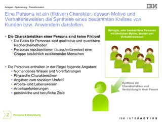 Analyse - Optimierung - Transformation


Eine Persona ist ein (fiktiver) Charakter, dessen Motive und
Verhaltensweisen die Synthese eines bestimmten Kreises von
Kunden bzw. Anwendern darstellen.
                                                              Befragte, oder beobachtete Personen
                                                               mit ähnlichen Motive, Werten und
 Die Charakteristiken einer Persona sind keine Fiktion!                Verhaltensweisen
    Die Basis für Personas sind qualitative und quantitave
     Recherchemethoden
    Personas repräsentieren (ausschnittsweise) eine
     Gruppe tatsächlich exisitierender Menschen


 Die Personas enthalten in der Regel folgende Angaben:
     Vorhandenes Wissen und Vorerfahrungen
     Physische Charakteristiken
     Angaben zum sozialem Umfeld
                                                                        Synthese der
     Arbeits- und Lebensweisen                                         Charakteristiken und
     Arbeitsanforderungen                                              Verdichtung in einer Person
     persönliche und berufliche Ziele




 2      Persona Entwicklung
                                                                      IBM   I N T E R A C T I V E
 