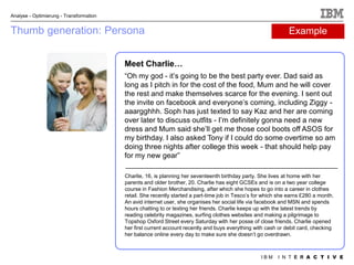 Analyse - Optimierung - Transformation


Thumb generation: Persona                                                                                     Example


                                         Meet Charlie…
                                         “Oh my god - it‟s going to be the best party ever. Dad said as
                                         long as I pitch in for the cost of the food, Mum and he will cover
                                         the rest and make themselves scarce for the evening. I sent out
                                         the invite on facebook and everyone‟s coming, including Ziggy -
                                         aaargghhh. Soph has just texted to say Kaz and her are coming
                                         over later to discuss outfits - I‟m definitely gonna need a new
                                         dress and Mum said she‟ll get me those cool boots off ASOS for
                                         my birthday. I also asked Tony if I could do some overtime so am
                                         doing three nights after college this week - that should help pay
                                         for my new gear”

                                         Charlie, 16, is planning her seventeenth birthday party. She lives at home with her
                                         parents and older brother, 20. Charlie has eight GCSEs and is on a two year college
                                         course in Fashion Merchandising, after which she hopes to go into a career in clothes
                                         retail. She recently started a part-time job in Tesco‟s for which she earns £280 a month.
                                         An avid internet user, she organises her social life via facebook and MSN and spends
                                         hours chatting to or texting her friends. Charlie keeps up with the latest trends by
                                         reading celebrity magazines, surfing clothes websites and making a pilgrimage to
                                         Topshop Oxford Street every Saturday with her posse of close friends. Charlie opened
                                         her first current account recently and buys everything with cash or debit card, checking
                                         her balance online every day to make sure she doesn‟t go overdrawn.



                                                                                                   IBM    I N T E R A C T I V E
 