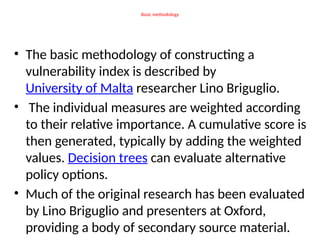 Basic methodology
• The basic methodology of constructing a
vulnerability index is described by
University of Malta researcher Lino Briguglio.
• The individual measures are weighted according
to their relative importance. A cumulative score is
then generated, typically by adding the weighted
values. Decision trees can evaluate alternative
policy options.
• Much of the original research has been evaluated
by Lino Briguglio and presenters at Oxford,
providing a body of secondary source material.
 