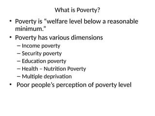 What is Poverty?
• Poverty is “welfare level below a reasonable
minimum.”
• Poverty has various dimensions
– Income poverty
– Security poverty
– Education poverty
– Health – Nutrition Poverty
– Multiple deprivation
• Poor people’s perception of poverty level
 