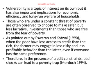 Vulnerability and Poverty
• Vulnerability is a topic of interest on its own but it
has also important implications for economic
efficiency and long-run welfare of households.
• Those who are under a constant threat of poverty
are often observed to choose to make safer, but
less lucrative, investments than those who are free
from the fear of poverty.
• As pointed out by Eswaran and Kotwal (1990),
when the poor have less access to credit than the
rich, the former may engage in less risky and less
profitable behavior than the latter, even if everyone
has the same preference.
• Therefore, in the presence of credit constraints, bad
shocks can lead to a poverty trap (Morduch 1994).
 