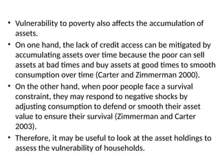 • Vulnerability to poverty also affects the accumulation of
assets.
• On one hand, the lack of credit access can be mitigated by
accumulating assets over time because the poor can sell
assets at bad times and buy assets at good times to smooth
consumption over time (Carter and Zimmerman 2000).
• On the other hand, when poor people face a survival
constraint, they may respond to negative shocks by
adjusting consumption to defend or smooth their asset
value to ensure their survival (Zimmerman and Carter
2003).
• Therefore, it may be useful to look at the asset holdings to
assess the vulnerability of households.
 