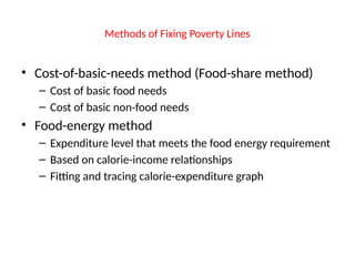 Methods of Fixing Poverty Lines
• Cost-of-basic-needs method (Food-share method)
– Cost of basic food needs
– Cost of basic non-food needs
• Food-energy method
– Expenditure level that meets the food energy requirement
– Based on calorie-income relationships
– Fitting and tracing calorie-expenditure graph
 