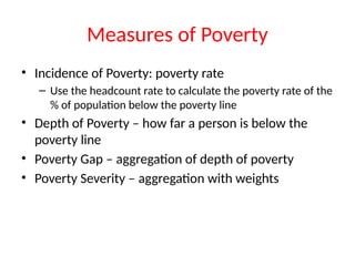 Measures of Poverty
• Incidence of Poverty: poverty rate
– Use the headcount rate to calculate the poverty rate of the
% of population below the poverty line
• Depth of Poverty – how far a person is below the
poverty line
• Poverty Gap – aggregation of depth of poverty
• Poverty Severity – aggregation with weights
 