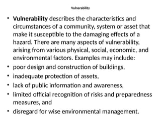 Vulnerability
• Vulnerability describes the characteristics and
circumstances of a community, system or asset that
make it susceptible to the damaging effects of a
hazard. There are many aspects of vulnerability,
arising from various physical, social, economic, and
environmental factors. Examples may include:
• poor design and construction of buildings,
• inadequate protection of assets,
• lack of public information and awareness,
• limited official recognition of risks and preparedness
measures, and
• disregard for wise environmental management.
 