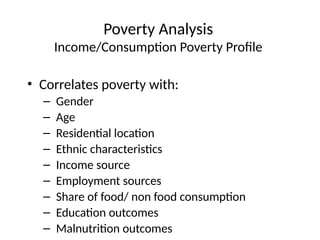 Poverty Analysis
Income/Consumption Poverty Profile
• Correlates poverty with:
– Gender
– Age
– Residential location
– Ethnic characteristics
– Income source
– Employment sources
– Share of food/ non food consumption
– Education outcomes
– Malnutrition outcomes
 