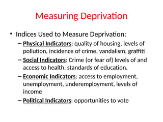 Measuring Deprivation
• Indices Used to Measure Deprivation:
– Physical Indicators: quality of housing, levels of
pollution, incidence of crime, vandalism, graffiti
– Social Indicators: Crime (or fear of) levels of and
access to health, standards of education.
– Economic Indicators: access to employment,
unemployment, underemployment, levels of
income
– Political Indicators: opportunities to vote
 