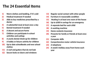 The 24 Essential Items
1) Warm clothes and bedding, if it’s cold
2) Medical treatment if needed
3) Able to buy medicines prescribed by a
doctor
4) A substantial meal at least once a day
5) Dental treatment if needed
6) A decent and secure home
7) Children can participate in school
activities and outings
8) A yearly dental check-up for children
9) A hobby or leisure activity for children
10) Up to date schoolbooks and new school
clothes
11) A roof and gutters that do not leak
12) Secure locks on doors and windows
13) Regular social contact with other people
14) Furniture in reasonable condition
15) Heating in at least one room of the house
16) Up to $500 in savings for an emergency
17) A separate bed for each child
18) A washing machine
19) Home contents insurance
20) Presents for family or friends at least once
a year
21) Computer skills
22) Comprehensive motor vehicle insurance
23) A telephone
24) A week’s holiday away from home each
year
 