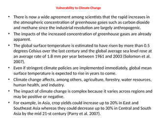 Vulnerability to Climate Change
• There is now a wide agreement among scientists that the rapid increases in
the atmospheric concentration of greenhouse gases such as carbon dioxide
and methane since the industrial revolution are largely anthropogenic.
• The impacts of the increased concentration of greenhouse gases are already
apparent.
• The global surface temperature is estimated to have risen by more than 0.5
degrees Celsius over the last century and the global average sea level rose at
an average rate of 1.8 mm per year between 1961 and 2003 (Solomon et al.
2007).
• Even if stringent climate policies are implemented immediately, global mean
surface temperature is expected to rise in years to come.
• Climate change affects, among others, agriculture, forestry, water resources,
human health, and industry.
• The impact of climate change is complex because it varies across regions and
may be positive or negative.
• For example, in Asia, crop yields could increase up to 20% in East and
Southeast Asia whereas they could decrease up to 30% in Central and South
Asia by the mid 21-st century (Parry et al. 2007).
 