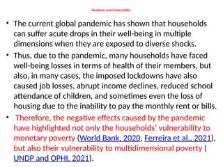 Pandemic and Vulnerability
• The current global pandemic has shown that households
can suffer acute drops in their well-being in multiple
dimensions when they are exposed to diverse shocks.
• Thus, due to the pandemic, many households have faced
well-being losses in terms of health of their members, but
also, in many cases, the imposed lockdowns have also
caused job losses, abrupt income declines, reduced school
attendance of children, and sometimes even the loss of
housing due to the inability to pay the monthly rent or bills.
• Therefore, the negative effects caused by the pandemic
have highlighted not only the households’ vulnerability to
monetary poverty (World Bank, 2020, Ferreira et al., 2021),
but also their vulnerability to multidimensional poverty (
UNDP and OPHI, 2021).
 