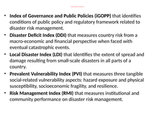 Measuring vulnerability in an indicative manner
• Index of Governance and Public Policies (iGOPP) that identifies
conditions of public policy and regulatory framework related to
disaster risk management.
• Disaster Deficit Index (DDI) that measures country risk from a
macro-economic and financial perspective when faced with
eventual catastrophic events.
• Local Disaster Index (LDI) that identifies the extent of spread and
damage resulting from small-scale disasters in all parts of a
country.
• Prevalent Vulnerability Index (PVI) that measures three tangible
social-related vulnerability aspects: hazard exposure and physical
susceptibility, socioeconomic fragility, and resilience.
• Risk Management Index (RMI) that measures institutional and
community performance on disaster risk management.
 