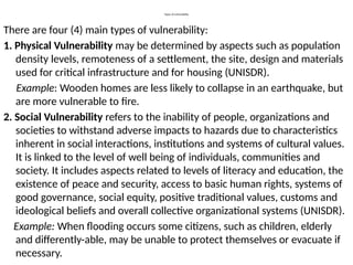 Types of vulnerability
There are four (4) main types of vulnerability:
1. Physical Vulnerability may be determined by aspects such as population
density levels, remoteness of a settlement, the site, design and materials
used for critical infrastructure and for housing (UNISDR).
Example: Wooden homes are less likely to collapse in an earthquake, but
are more vulnerable to fire.
2. Social Vulnerability refers to the inability of people, organizations and
societies to withstand adverse impacts to hazards due to characteristics
inherent in social interactions, institutions and systems of cultural values.
It is linked to the level of well being of individuals, communities and
society. It includes aspects related to levels of literacy and education, the
existence of peace and security, access to basic human rights, systems of
good governance, social equity, positive traditional values, customs and
ideological beliefs and overall collective organizational systems (UNISDR).
Example: When flooding occurs some citizens, such as children, elderly
and differently-able, may be unable to protect themselves or evacuate if
necessary.
 