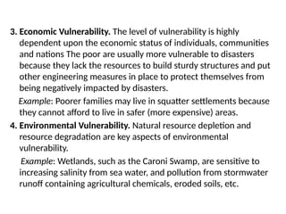 3. Economic Vulnerability. The level of vulnerability is highly
dependent upon the economic status of individuals, communities
and nations The poor are usually more vulnerable to disasters
because they lack the resources to build sturdy structures and put
other engineering measures in place to protect themselves from
being negatively impacted by disasters.
Example: Poorer families may live in squatter settlements because
they cannot afford to live in safer (more expensive) areas.
4. Environmental Vulnerability. Natural resource depletion and
resource degradation are key aspects of environmental
vulnerability.
Example: Wetlands, such as the Caroni Swamp, are sensitive to
increasing salinity from sea water, and pollution from stormwater
runoff containing agricultural chemicals, eroded soils, etc.
 