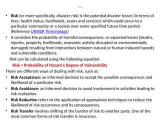 What is Risk
• Risk (or more specifically, disaster risk) is the potential disaster losses (in terms of
lives, health status, livelihoods, assets and services) which could occur to a
particular community or a society over some specified future time period.
(Reference UNISDR Terminology)
• It considers the probability of harmful consequences, or expected losses (deaths,
injuries, property, livelihoods, economic activity disrupted or environmentally
damaged) resulting from interactions between natural or human induced hazards
and vulnerable conditions.
Risk can be calculated using the following equation:
Risk = Probability of Hazard x Degree of Vulnerability
There are different ways of dealing with risk, such as:
• Risk Acceptance: an informed decision to accept the possible consequences and
likelihood of a particular risk.
• Risk Avoidance: an informed decision to avoid involvement in activities leading to
risk realization.
• Risk Reduction refers to the application of appropriate techniques to reduce the
likelihood of risk occurrence and its consequences.
• Risk Transfer involves shifting of the burden of risk to another party. One of the
most common forms of risk transfer is Insurance.
 