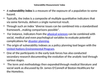 Vulnerability Measurement/ index
• A vulnerability index is a measure of the exposure of a population to some
hazard.
• Typically, the index is a composite of multiple quantitative indicators that
via some formula, delivers a single numerical result.
• Through such an index "diverse issues can be combined into a standardised
framework...making comparisons possible".
• For instance, indicators from the physical sciences can be combined with
social, medical and even psychological variables to evaluate potential
complications for disaster planning.
• The origin of vulnerability indexes as a policy planning tool began with the
United Nations Environmental Program.
• One of the participants in the early task forces has also conducted
secondary research documenting the evolution of the analytic tool through
various stages.
• The term and methodology then expandedthrough medical literature and
social work as discussed by Dr. James O'Connell of Boston Healthcare for
the Homeless.
 