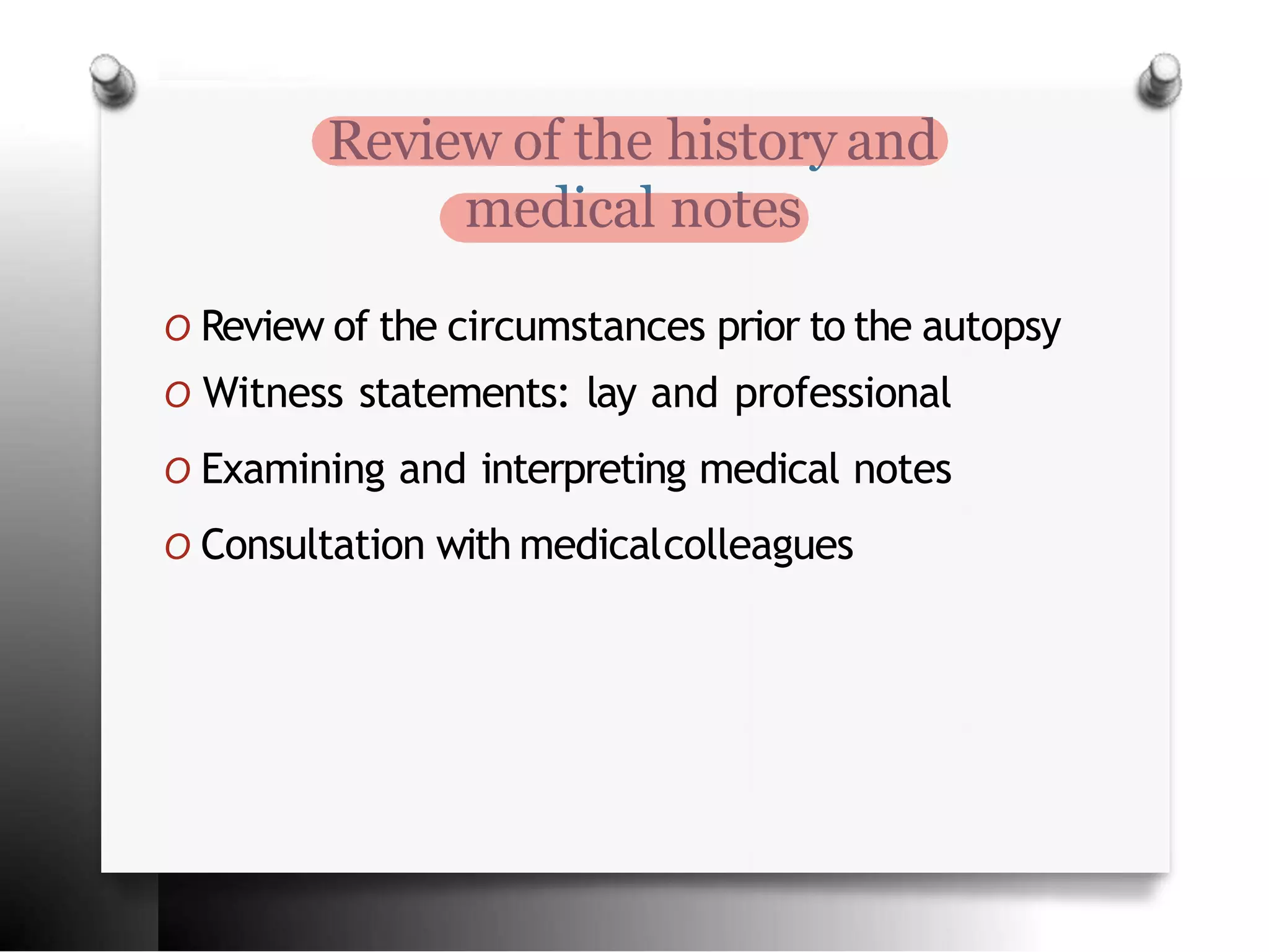 Review of the history and
medical notes
O Review of the circumstances prior to the autopsy
O Witness statements: lay and professional
O Examining and interpreting medical notes
O Consultation with medicalcolleagues
 