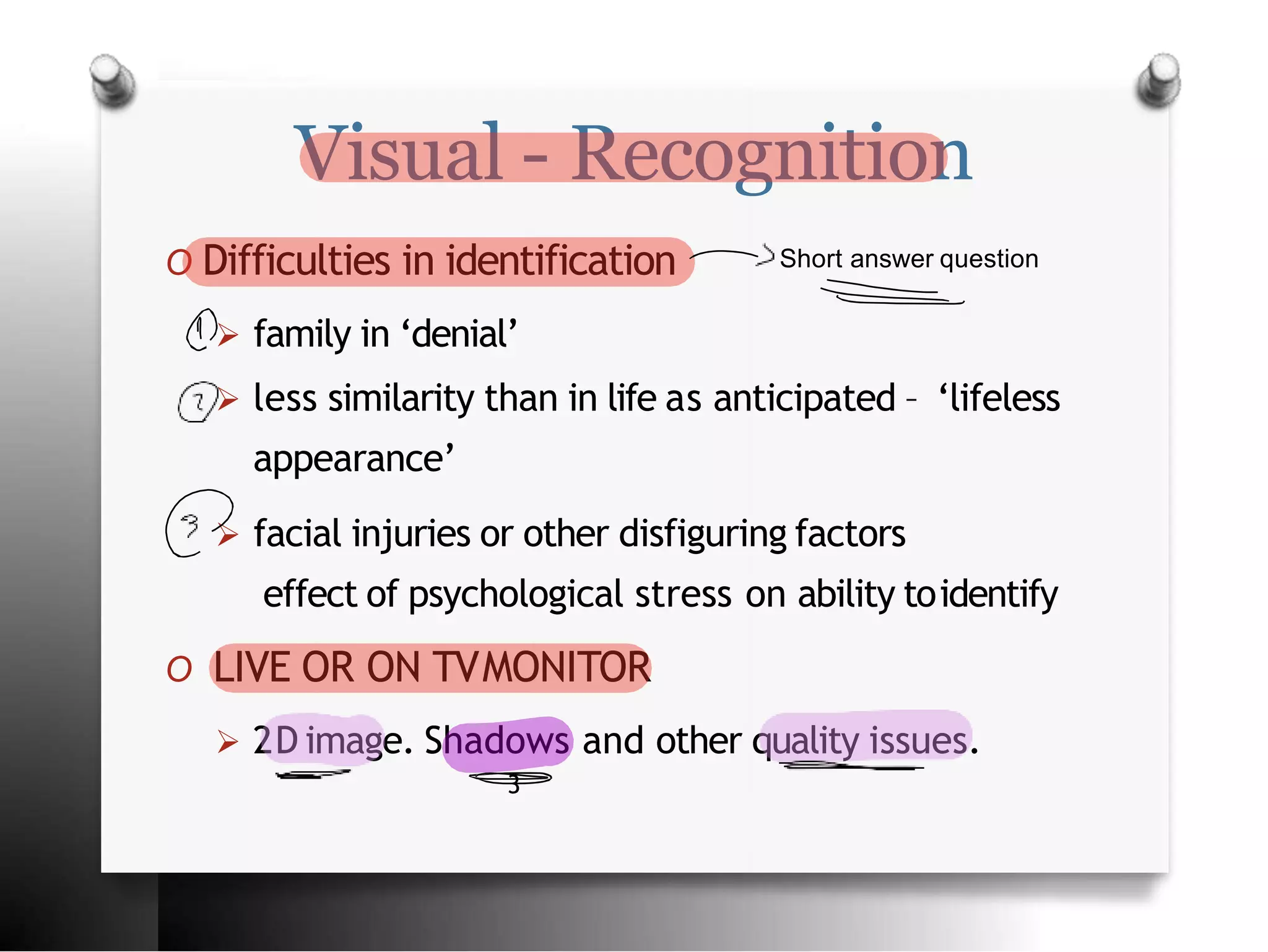 Visual - Recognition
O Difficulties in identification
 family in ‘denial’
 less similarity than in life as anticipated – ‘lifeless
appearance’
 facial injuries or other disfiguring factors
effect of psychological stress on ability toidentify
O LIVE OR ON TVMONITOR
 2D image. Shadows and other quality issues.
3
Short answer question
 