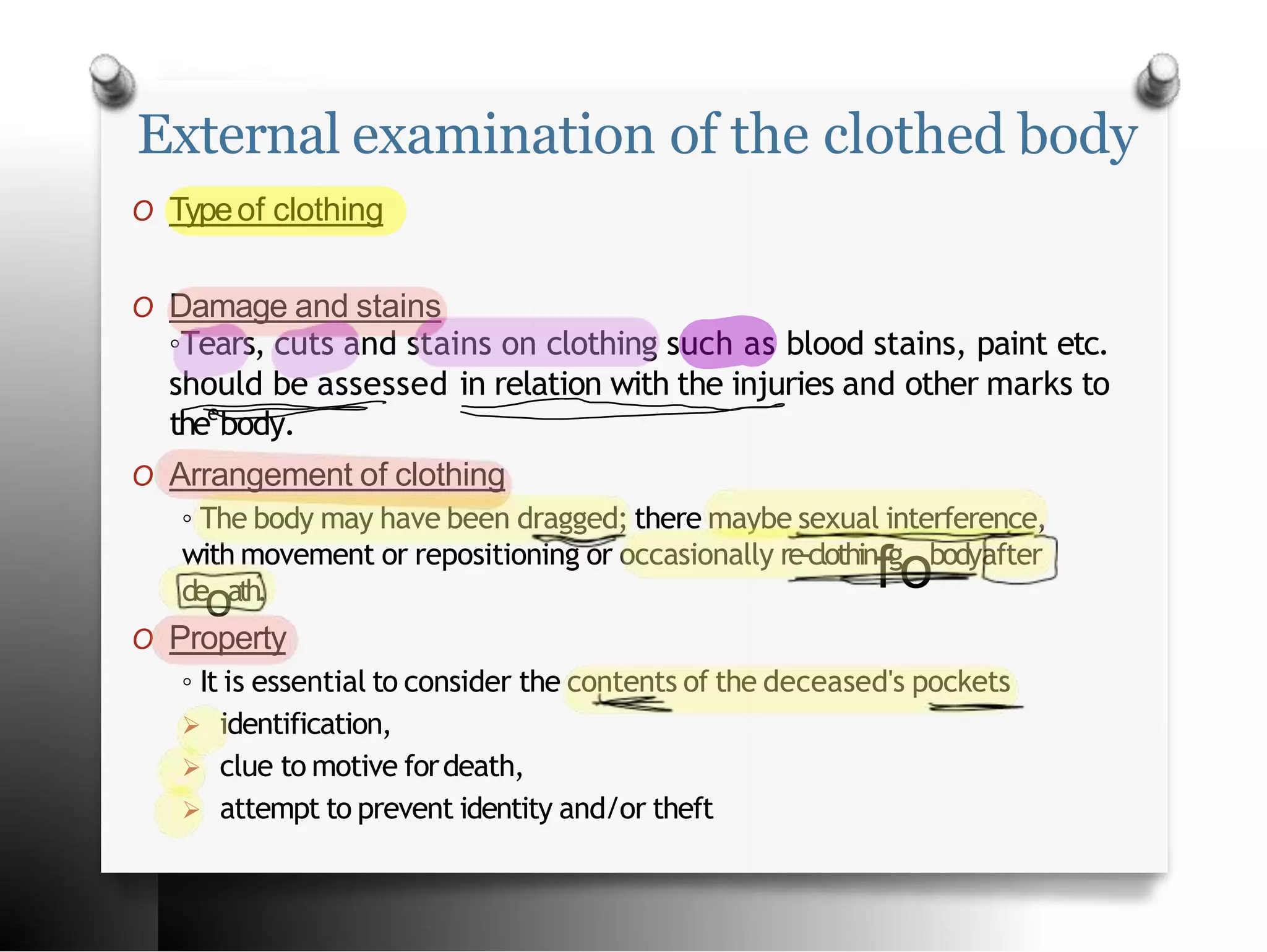 External examination of the clothed body
O Typeof clothing
O Property
◦ It is essential to consider the contents of the deceased's pockets
 identification,
 clue to motive fordeath,
 attempt to prevent identity and/or theft
O Damage and stains
◦Tears, cuts and stains on clothing such as blood stains, paint etc.
should be assessed in relation with the injuries and other marks to
thee
body.
O Arrangement of clothing
◦ The body may have been dragged; there maybe sexual interference,
de
oath.
with movement or repositioning or occasionally re-clothin
fg
obodyafter
 