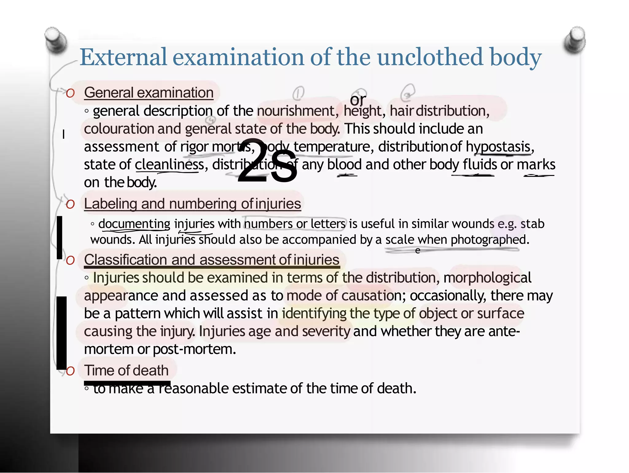 External examination of the unclothed body
O General examination
◦ general description of the nourishment, height, hairdistribution,
colouration and general state of the body. This should include an
assessment of rigor mortis, body temperature, distributionof hypostasis,
state of cleanliness, distribution of any blood and other body fluids or marks
on thebody.
O Labeling and numbering ofinjuries
◦ documenting injuries with numbers or letters is useful in similar wounds e.g. stab
wounds. All injuries should also be accompanied by a scale when photographed.
O Classification and assessment of injuries
◦ Injuries should be examined in terms of the distribution, morphological
appearance and assessed as to mode of causation; occasionally, there may
be a pattern which will assist in identifying the type of object or surface
causing the injury.Injuries age and severity and whether they are ante-
mortem orpost-mortem.
O Time of death
◦ to make a reasonable estimate of the time of death.
or
I
2s
l e
I
 
