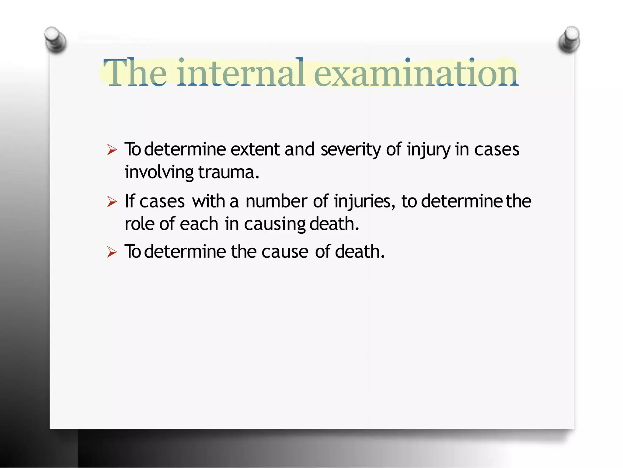 The internal examination
 T
odetermine extent and severity of injury in cases
involving trauma.
 If cases with a number of injuries, to determinethe
role of each in causing death.
 T
odetermine the cause of death.
 
