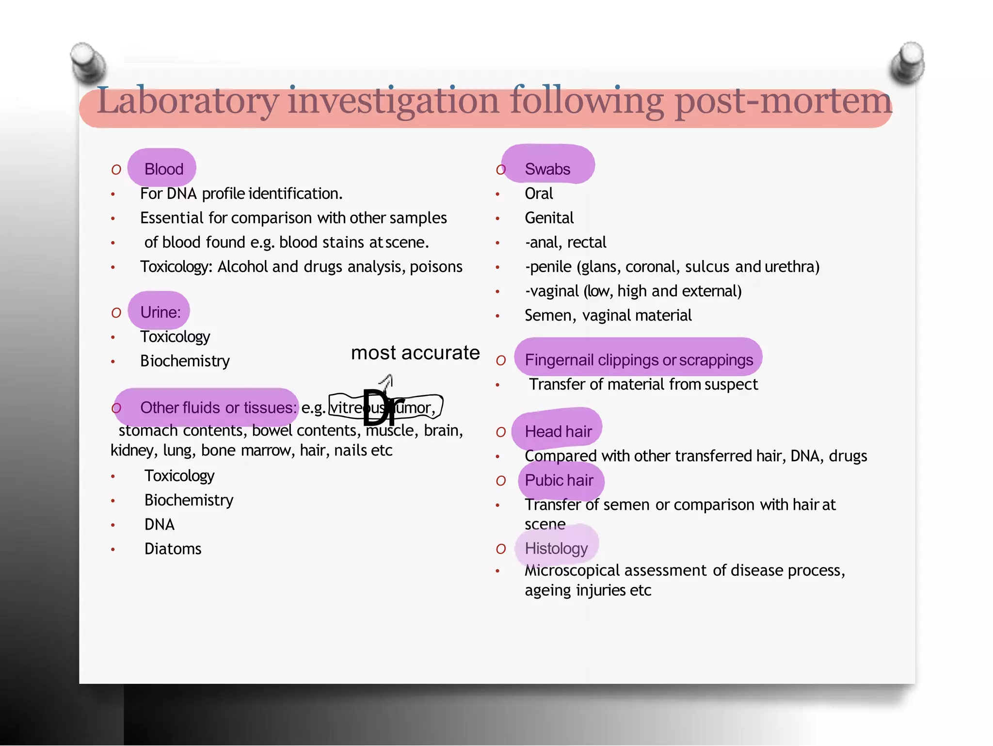 Laboratory investigation following post-mortem
O Blood
• For DNA profile identification.
• Essential for comparison with other samples
• of blood found e.g. blood stains atscene.
• Toxicology: Alcohol and drugs analysis, poisons
O Urine:
• Toxicology
• Biochemistry
O Other fluids or tissues: e.g. vitreoushumor,
stomach contents, bowel contents, muscle, brain,
kidney, lung, bone marrow, hair, nails etc
• Toxicology
• Biochemistry
• DNA
• Diatoms
O Swabs
• Oral
• Genital
• -anal, rectal
• -penile (glans, coronal, sulcus and urethra)
• -vaginal (low, high and external)
• Semen, vaginal material
O Fingernail clippings orscrappings
• Transfer of material from suspect
O Head hair
• Compared with other transferred hair, DNA, drugs
O Pubic hair
• Transfer of semen or comparison with hairat
scene
O Histology
• Microscopical assessment of disease process,
ageing injuries etc
Dr
most accurate
 