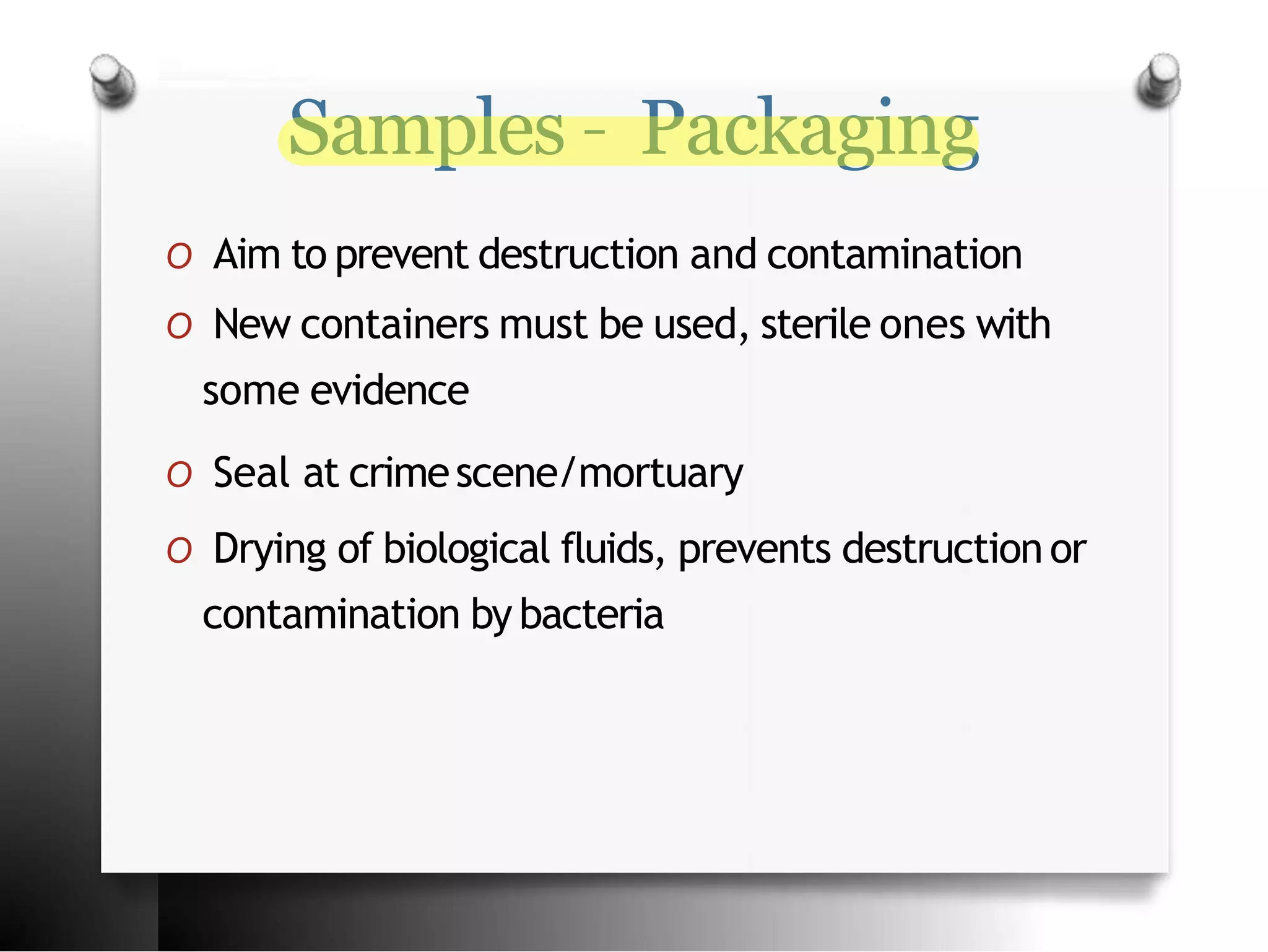 Samples – Packaging
O Aim to prevent destruction and contamination
O New containers must be used, sterile ones with
some evidence
O Seal at crimescene/mortuary
O Drying of biological fluids, prevents destruction or
contamination by bacteria
 