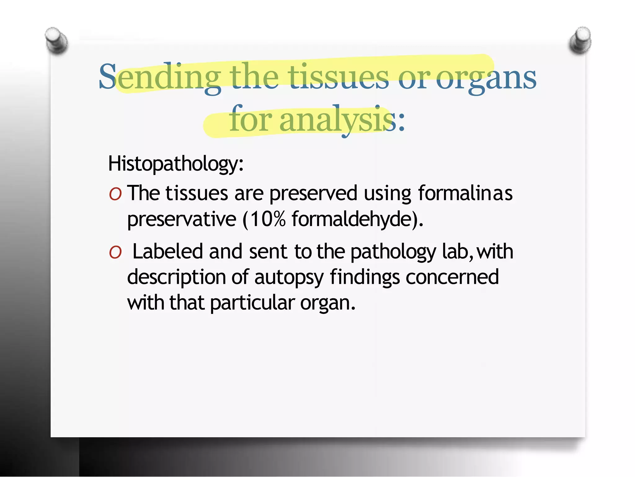 Sending the tissues ororgans
for analysis:
Histopathology:
O The tissues are preserved using formalinas
preservative (10% formaldehyde).
O Labeled and sent to the pathology lab,with
description of autopsy findings concerned
with that particular organ.
 