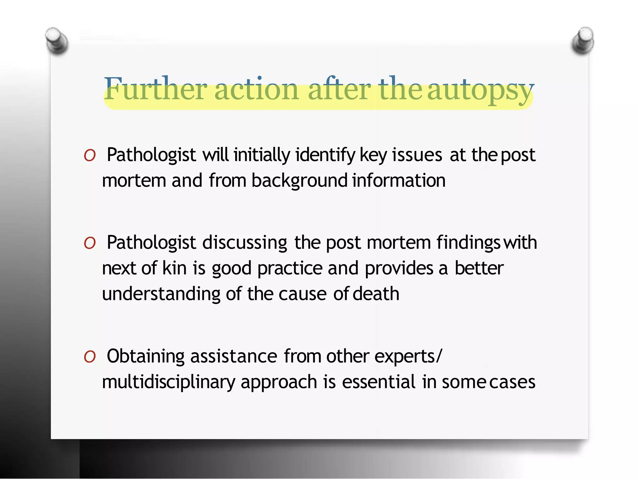 Further action after theautopsy
O Pathologist will initially identify key issues at thepost
mortem and from background information
O Pathologist discussing the post mortem findingswith
next of kin is good practice and provides a better
understanding of the cause ofdeath
O Obtaining assistance from other experts/
multidisciplinary approach is essential in somecases
 