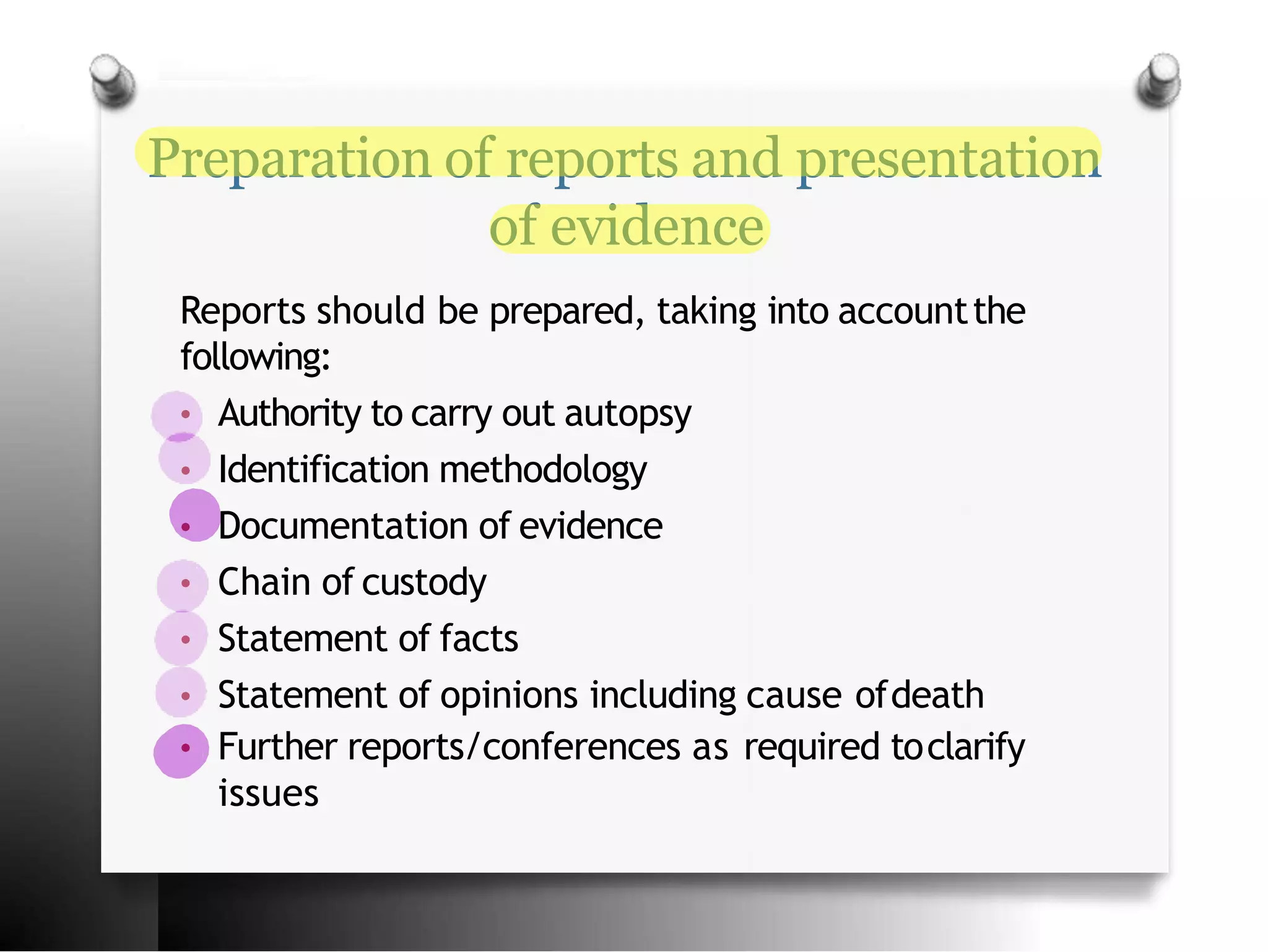 Preparation of reports and presentation
of evidence
Reports should be prepared, taking into accountthe
following:
• Authority to carry out autopsy
• Identification methodology
• Documentation of evidence
• Chain of custody
• Statement of facts
• Statement of opinions including cause ofdeath
• Further reports/conferences as required toclarify
issues
 