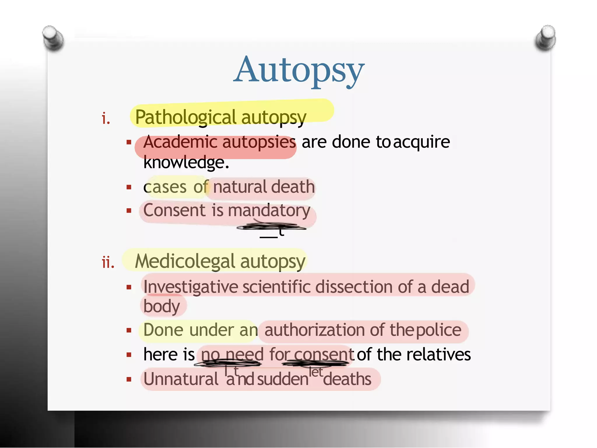Autopsy
i. Pathological autopsy
 Academic autopsies are done toacquire
knowledge.
 cases of natural death
 Consent is mandatory
t
ii. Medicolegal autopsy
 Investigative scientific dissection of a dead
body
 Done under an authorization of thepolice
 here is no need for consentof the relatives
 Unnatural I
at
ndsuddenIet
deaths
 