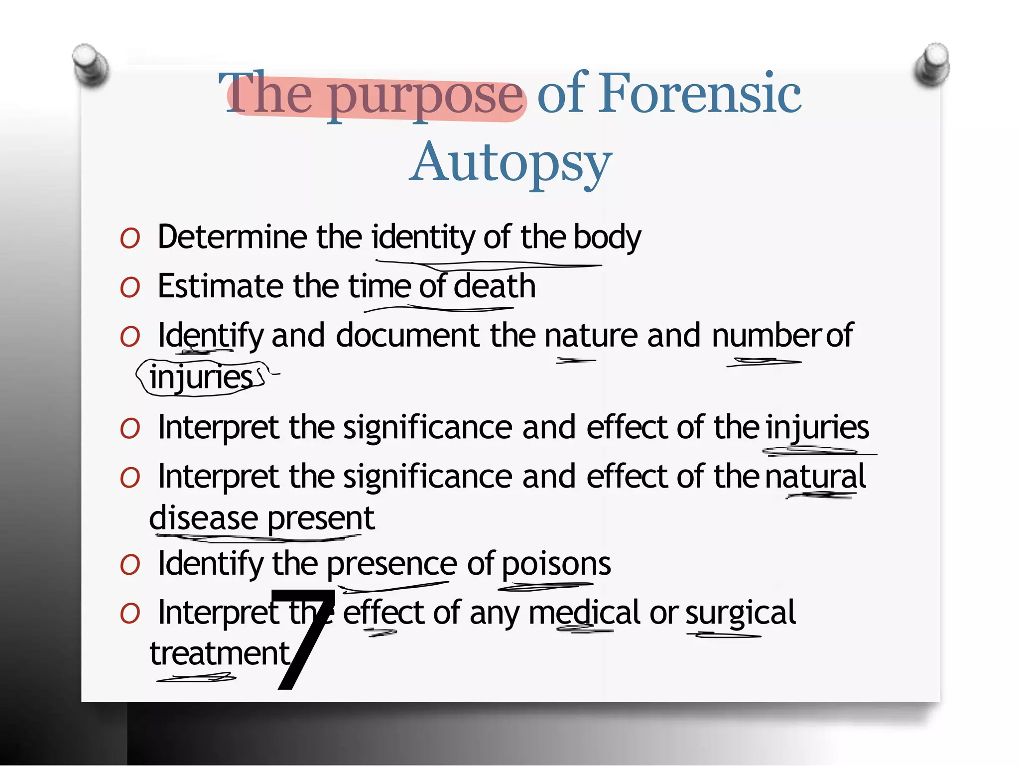 The purpose of Forensic
Autopsy
O Determine the identity of the body
O Estimate the time ofdeath
O Identify and document the nature and numberof
injuries
O Interpret the significance and effect of theinjuries
O Interpret the significance and effect of thenatural
disease present
O Identify the presence ofpoisons
O Interpret the effect of any medical or surgical
treatment
7
 