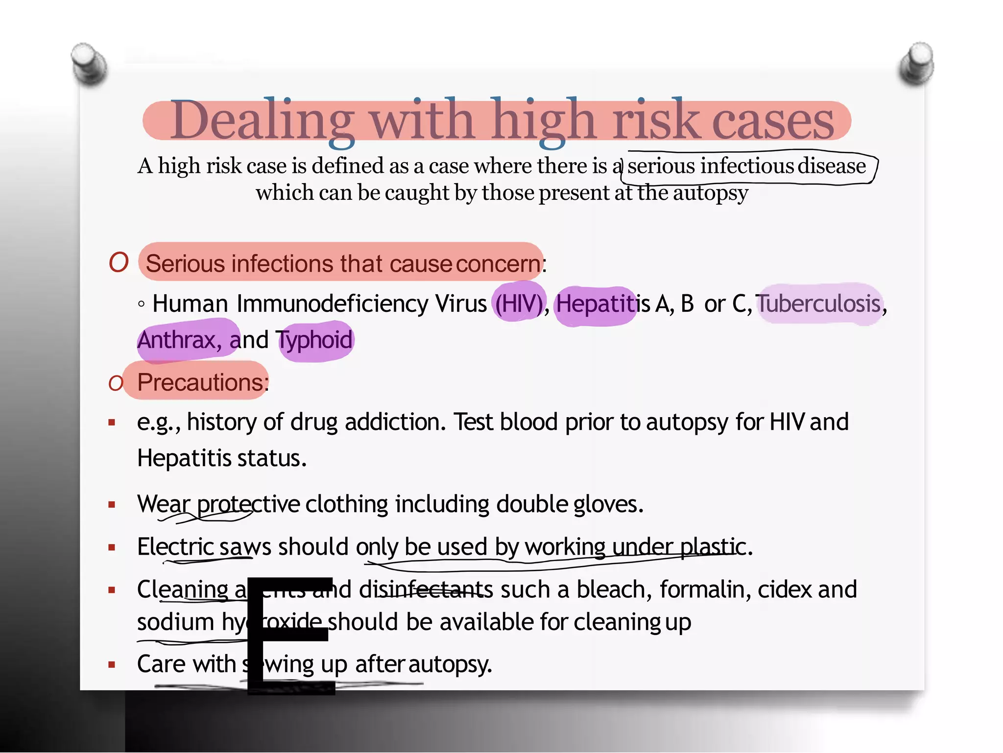 Dealing with high risk cases
A high risk case is defined as a case where there is a serious infectiousdisease
which can be caught by those present at the autopsy
O Serious infections that causeconcern:
◦ Human Immunodeficiency Virus (HIV), Hepatitis A, B or C,Tuberculosis,
Anthrax, and Typhoid
O Precautions:
 e.g., history of drug addiction. Test blood prior to autopsy for HIV and
Hepatitis status.
 Wear protective clothing including double gloves.
 Electric saws should only be used by working under plastic.
 Cleaning agents and disinfectants such a bleach, formalin, cidex and
sodium hydroxide should be available for cleaningup
 Care with sewing up afterautopsy.
E
 