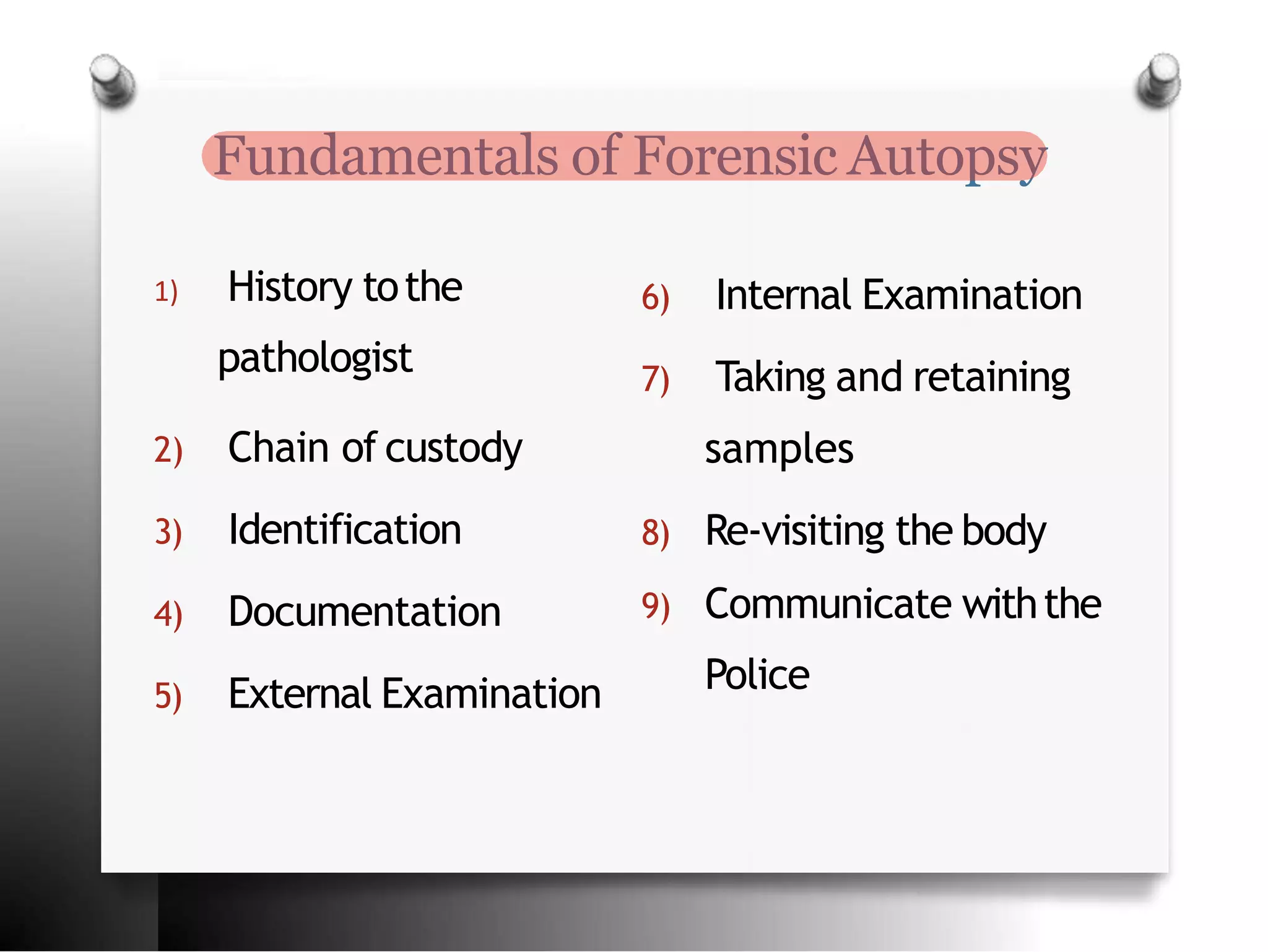 Fundamentals of Forensic Autopsy
1) History tothe
pathologist
2) Chain of custody
3) Identification
4) Documentation
5) External Examination
6) Internal Examination
7) Taking and retaining
samples
8) Re-visiting the body
9) Communicate withthe
Police
 