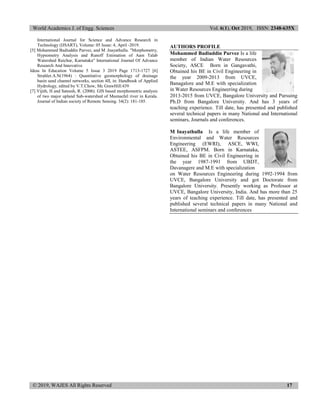 World Academics J. of Engg. Sciences Vol. 6(1), Oct 2019, ISSN: 2348-635X
© 2019, WAJES All Rights Reserved 17
International Journal for Science and Advance Research in
Technology (IJSART), Volume: 05 Issue: 4, April -2019.
[5] Mohammed Badiuddin Parvez, and M .Inayathulla. "Morphometry,
Hypsometry Analysis and Runoff Estimation of Aam Talab
Watershed Raichur, Karnataka" International Journal Of Advance
Research And Innovative
Ideas In Education Volume 5 Issue 3 2019 Page 1713-1727 [6]
Strahler.A.N(1964) : Quantitative geomorphology of drainage
basin sand channel networks, section 4II, in: Handbook of Applied
Hydrology, edited by V.T.Chow, Mc GrawHill:439
[7] Vijith, H and Sateesh, R. (2006). GIS based morphometric analysis
of two major upland Sub-watershed of Meenachil river in Kerala.
Journal of Indian society of Remote Sensing. 34(2): 181-185.
AUTHORS PROFILE
Mohammed Badiuddin Parvez Is a life
member of Indian Water Resources
Society, ASCE Born in Gangavathi,
Obtained his BE in Civil Engineering in
the year 2009-2013 from UVCE,
Banagalore and M.E with specialization
in Water Resources Engineering during
2013-2015 from UVCE, Bangalore University and Pursuing
Ph.D from Bangalore University. And has 3 years of
teaching experience. Till date, has presented and published
several technical papers in many National and International
seminars, Journals and conferences.
M Inayathulla Is a life member of
Environmental and Water Resources
Engineering (EWRI), ASCE, WWI,
ASTEE, ASFPM. Born in Karnataka,
Obtained his BE in Civil Engineering in
the year 1987-1991 from UBDT,
Davanagere and M.E with specialization
on Water Resources Engineering during 1992-1994 from
UVCE, Bangalore University and got Doctorate from
Bangalore University. Presently working as Professor at
UVCE, Bangalore University, India. And has more than 25
years of teaching experience. Till date, has presented and
published several technical papers in many National and
International seminars and conferences
 