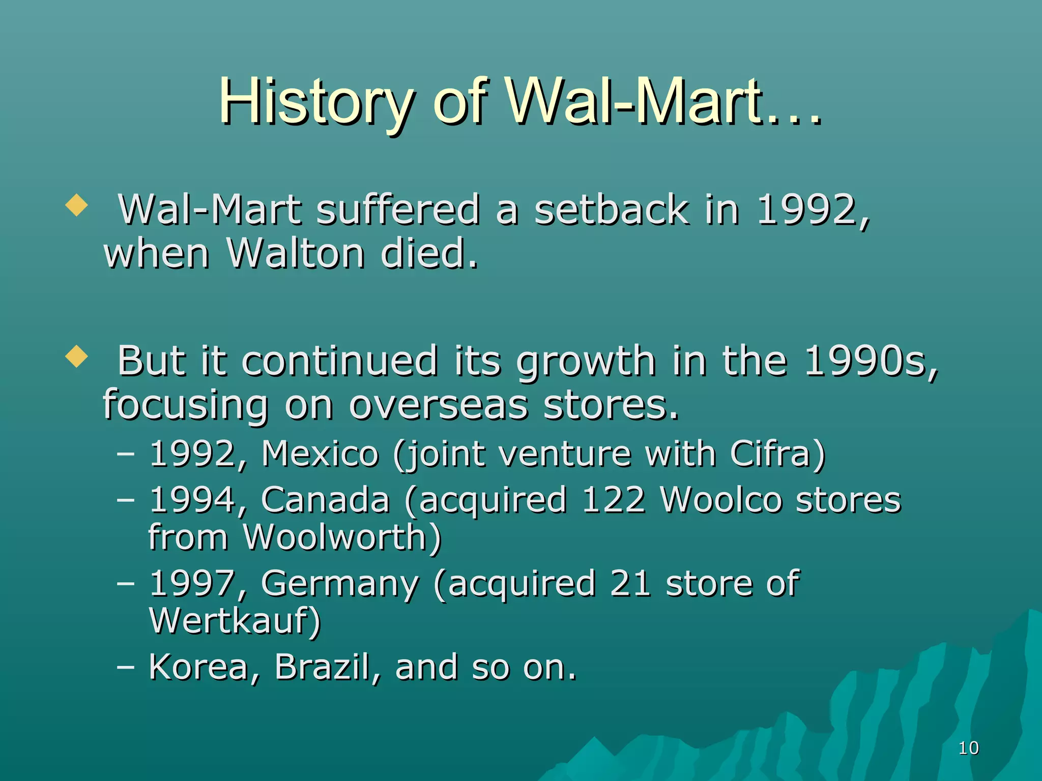 History of Wal-Mart…
   Wal-Mart suffered a setback in 1992,
    when Walton died.

    But it continued its growth in the 1990s,
    focusing on overseas stores.
    – 1992, Mexico (joint venture with Cifra)
    – 1994, Canada (acquired 122 Woolco stores
      from Woolworth)
    – 1997, Germany (acquired 21 store of
      Wertkauf)
    – Korea, Brazil, and so on.

                                                 10
 