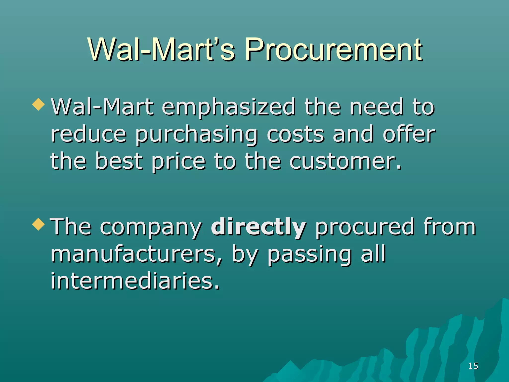 Wal-Mart’s Procurement
 Wal-Mart emphasized the need to
 reduce purchasing costs and offer
 the best price to the customer.

 The company directly procured from
 manufacturers, by passing all
 intermediaries.


                                     15
 