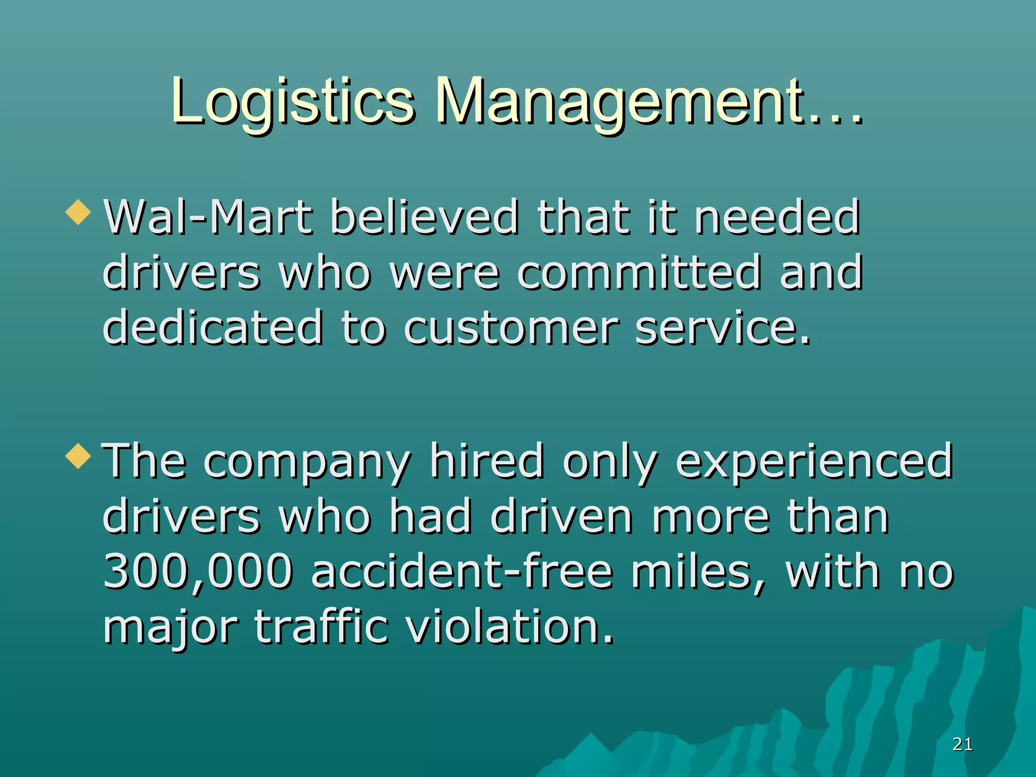 Logistics Management…
 Wal-Martbelieved that it needed
 drivers who were committed and
 dedicated to customer service.

 Thecompany hired only experienced
 drivers who had driven more than
 300,000 accident-free miles, with no
 major traffic violation.

                                    21
 