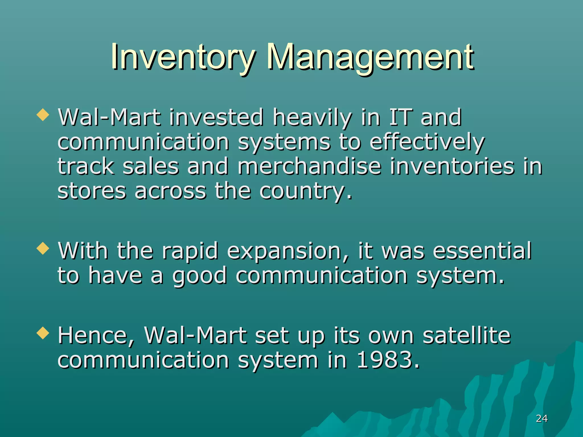 Inventory Management
   Wal-Mart invested heavily in IT and
    communication systems to effectively
    track sales and merchandise inventories in
    stores across the country.

   With the rapid expansion, it was essential
    to have a good communication system.

   Hence, Wal-Mart set up its own satellite
    communication system in 1983.

                                                 24
 