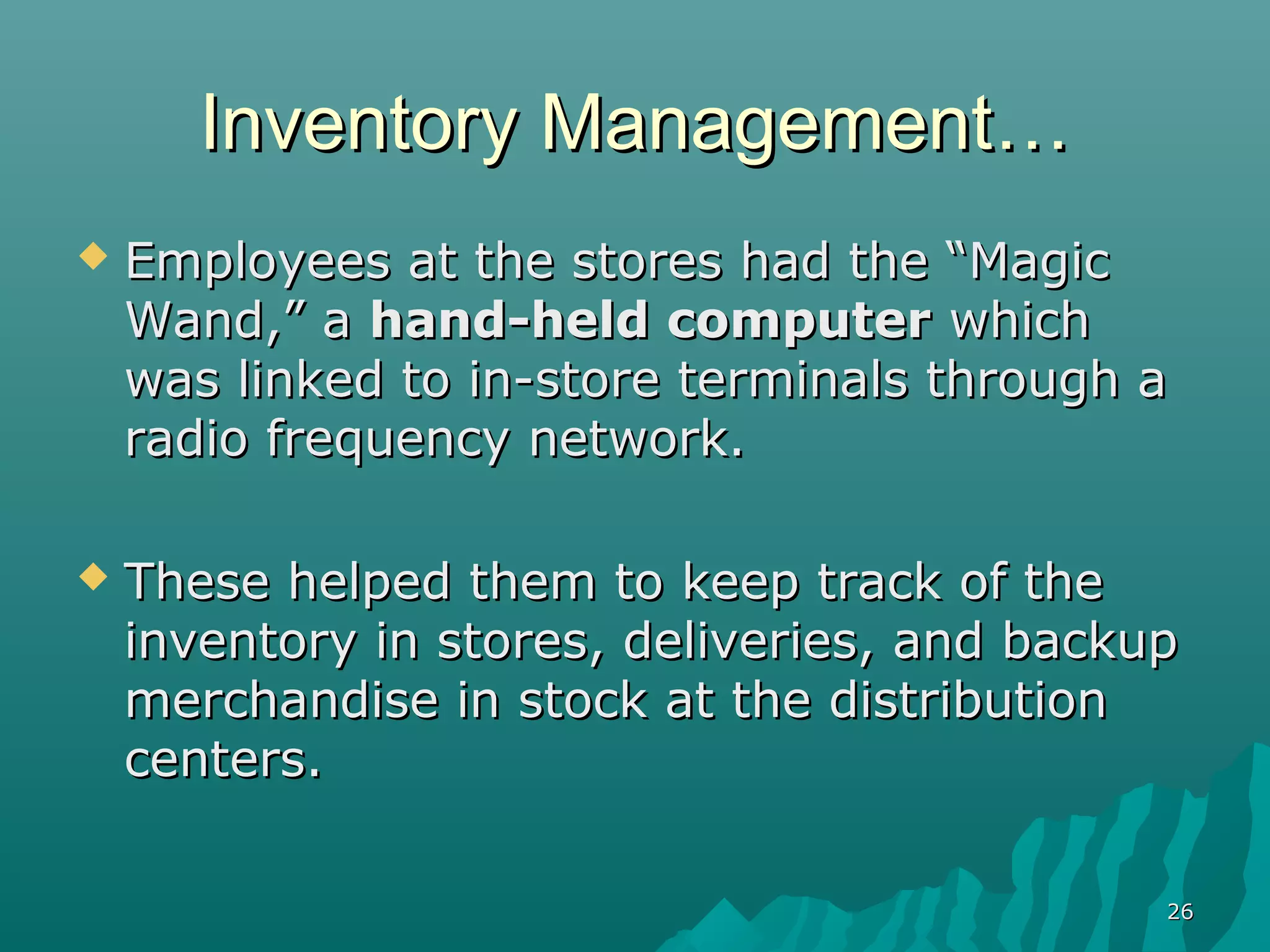 Inventory Management…
   Employees at the stores had the “Magic
    Wand,” a hand-held computer which
    was linked to in-store terminals through a
    radio frequency network.

   These helped them to keep track of the
    inventory in stores, deliveries, and backup
    merchandise in stock at the distribution
    centers.

                                              26
 
