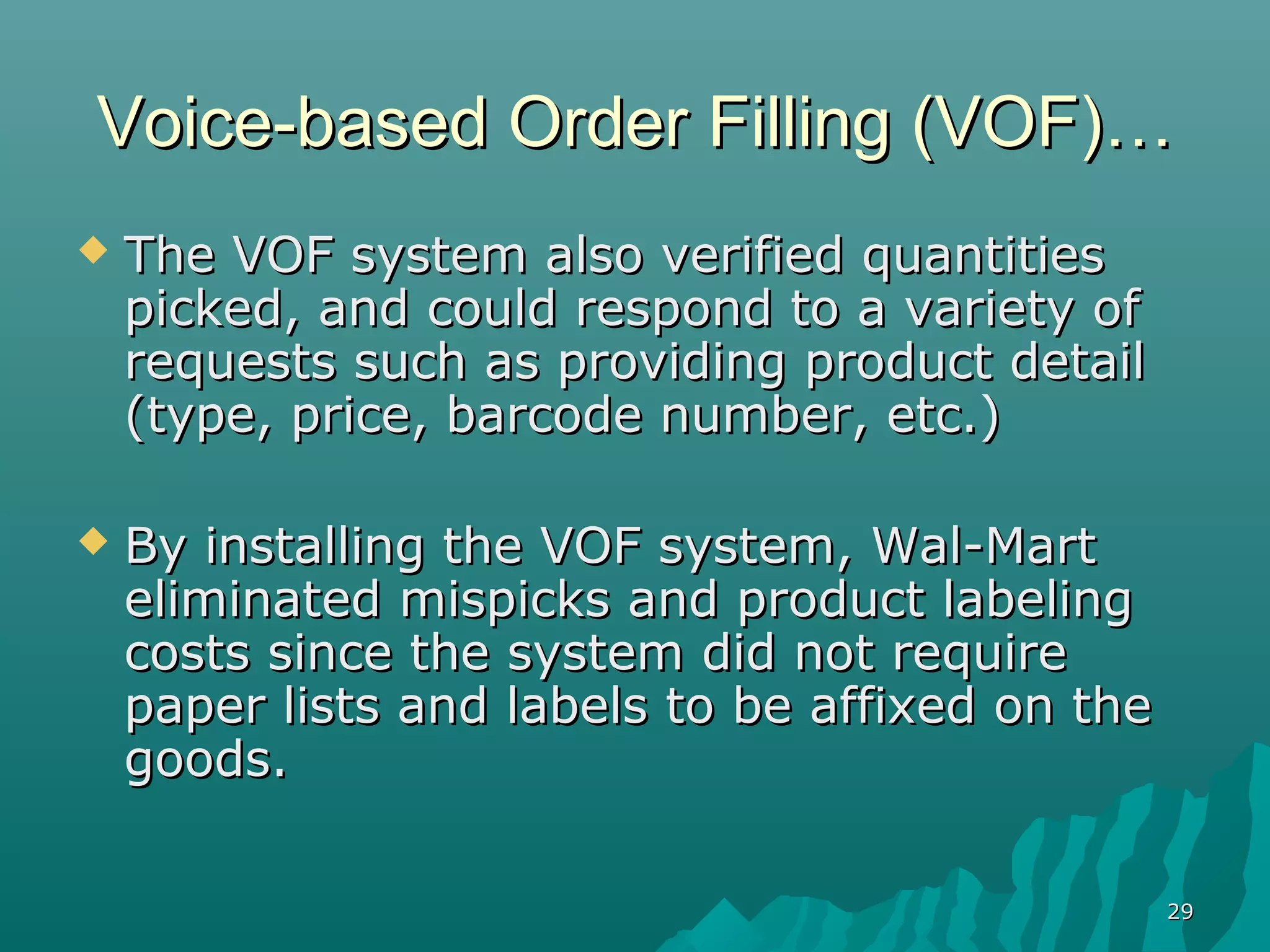 Voice-based Order Filling (VOF)…
   The VOF system also verified quantities
    picked, and could respond to a variety of
    requests such as providing product detail
    (type, price, barcode number, etc.)

   By installing the VOF system, Wal-Mart
    eliminated mispicks and product labeling
    costs since the system did not require
    paper lists and labels to be affixed on the
    goods.

                                                  29
 