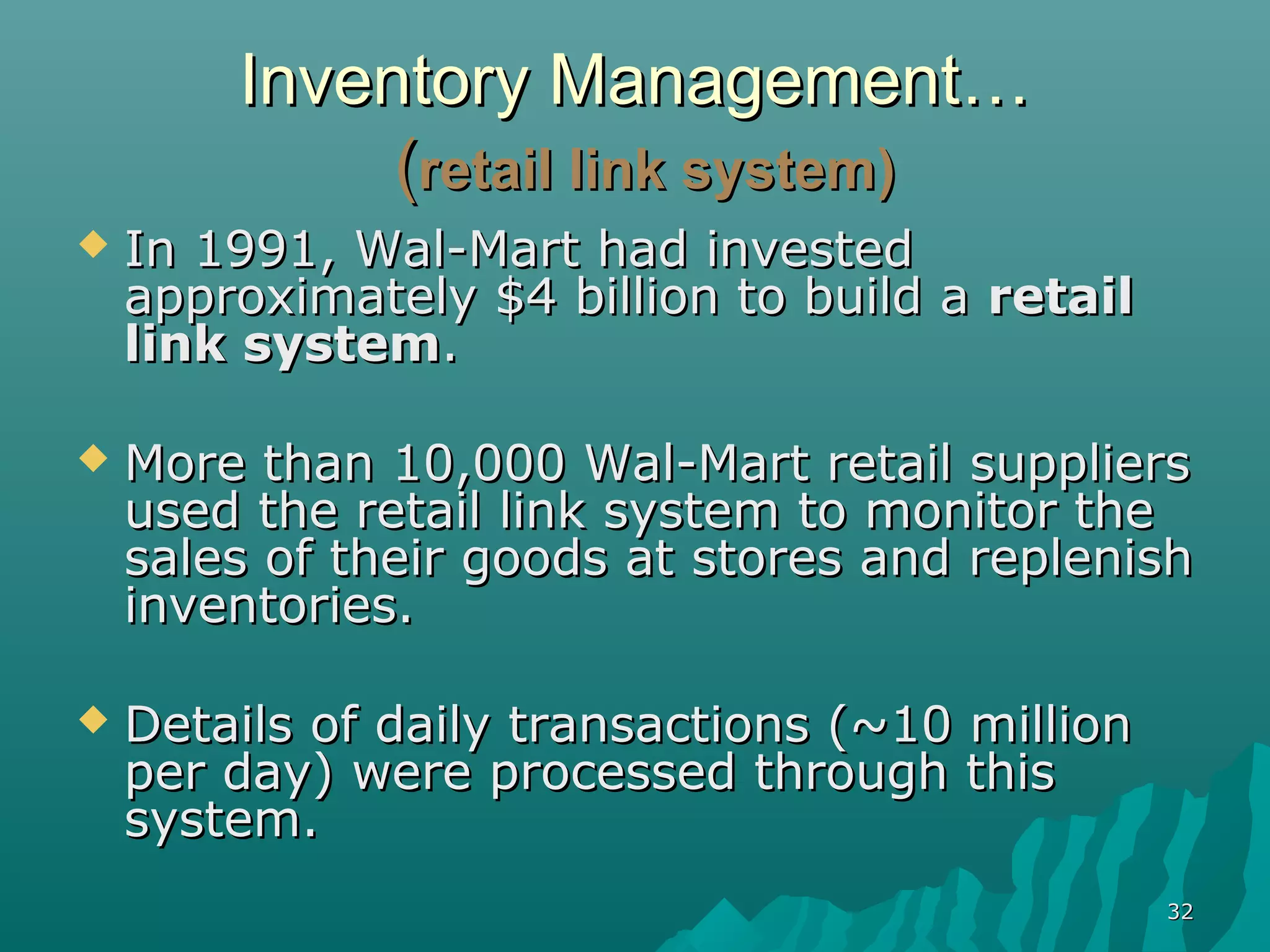 Inventory Management…
             (retail link system)
   In 1991, Wal-Mart had invested
    approximately $4 billion to build a retail
    link system.

   More than 10,000 Wal-Mart retail suppliers
    used the retail link system to monitor the
    sales of their goods at stores and replenish
    inventories.

   Details of daily transactions (~10 million
    per day) were processed through this
    system.
                                                 32
 