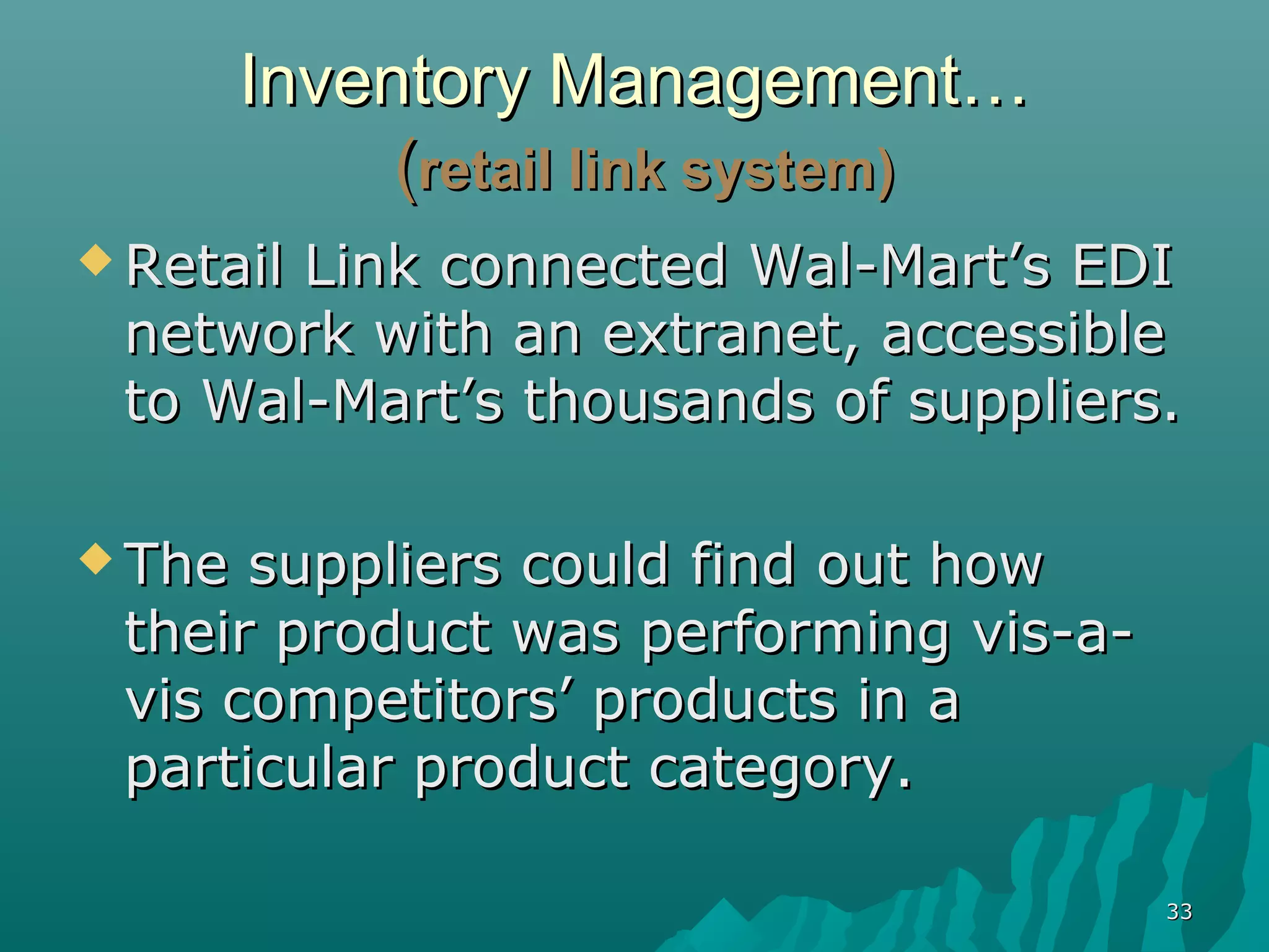 Inventory Management…
             (retail link system)
 Retail
       Link connected Wal-Mart’s EDI
 network with an extranet, accessible
 to Wal-Mart’s thousands of suppliers.

 The suppliers could find out how
 their product was performing vis-a-
 vis competitors’ products in a
 particular product category.

                                       33
 